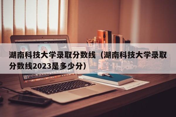 湖南科技大学录取分数线（湖南科技大学录取分数线2023是多少分）