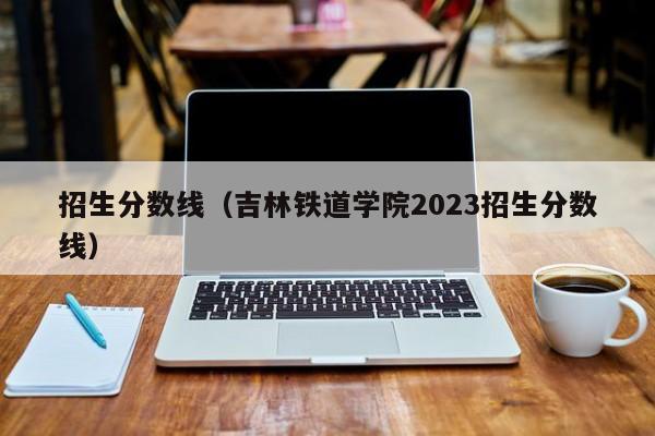 招生分数线（吉林铁道学院2023招生分数线）