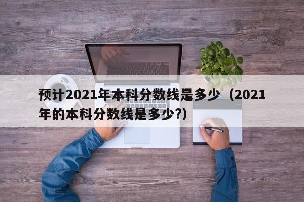 预计2021年本科分数线是多少（2021年的本科分数线是多少?）