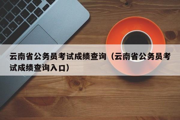 云南省公务员考试成绩查询（云南省公务员考试成绩查询入口）