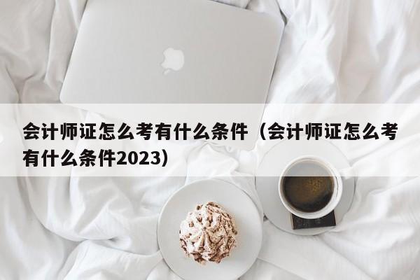 会计师证怎么考有什么条件（会计师证怎么考有什么条件2023）