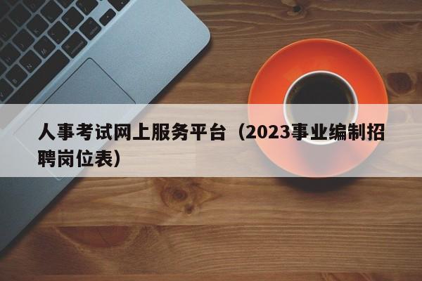 人事考试网上服务平台（2023事业编制招聘岗位表）