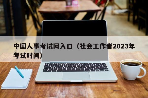 中国人事考试网入口（社会工作者2023年考试时间）