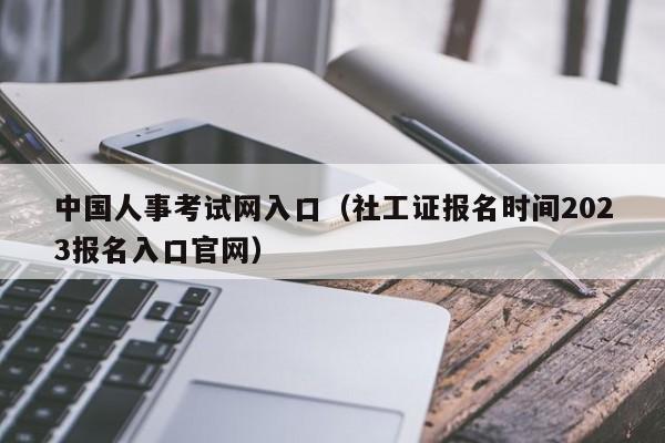 中国人事考试网入口（社工证报名时间2023报名入口官网）