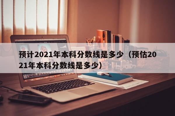 预计2021年本科分数线是多少（预估2021年本科分数线是多少）